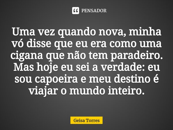⁠Uma vez quando nova, minha vó disse que eu era como uma cigana que não tem paradeiro. Mas hoje eu sei a verdade: eu sou capoeira e meu destino é viajar o mundo... Frase de Geisa Torres.