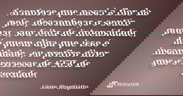 Acontece que nasci à flor da pele, desconheço o sentir pouco, sou feita de intensidade, há quem diga que isso é insanidade, eu prefiro dizer que é excesso de SE... Frase de Geise Braghiatto.