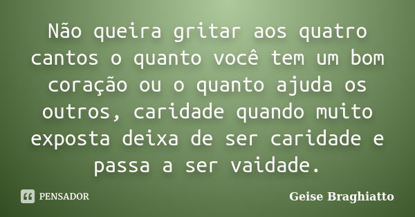 Não queira gritar aos quatro cantos o quanto você tem um bom coração ou o quanto ajuda os outros, caridade quando muito exposta deixa de ser caridade e passa a ... Frase de Geise Braghiatto.