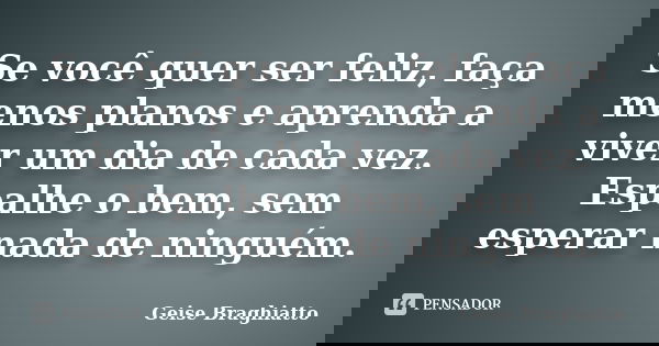 Se você quer ser feliz, faça menos planos e aprenda a viver um dia de cada vez. Espalhe o bem, sem esperar nada de ninguém.... Frase de Geise Braghiatto.