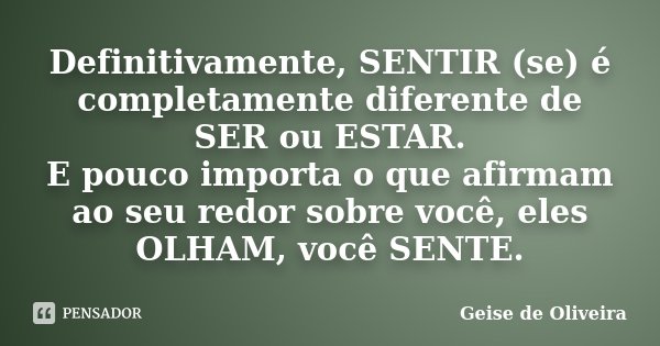 Definitivamente, SENTIR (se) é completamente diferente de SER ou ESTAR. E pouco importa o que afirmam ao seu redor sobre você, eles OLHAM, você SENTE.... Frase de Geise de Oliveira.