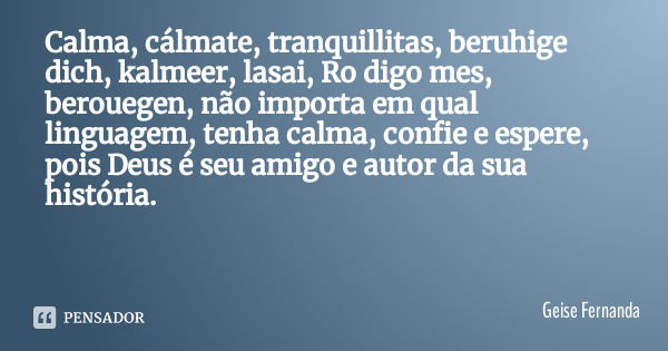 Calma, cálmate, tranquillitas, beruhige dich, kalmeer, lasai, Ro digo mes, berouegen, não importa em qual linguagem, tenha calma, confie e espere, pois Deus é s... Frase de Geise Fernanda.