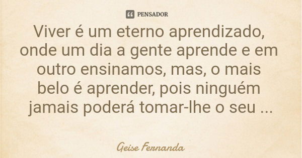 Viver é um eterno aprendizado, onde um dia a gente aprende e em outro ensinamos, mas, o mais belo é aprender, pois ninguém jamais poderá tomar-lhe o seu aprendi... Frase de Geise Fernanda.