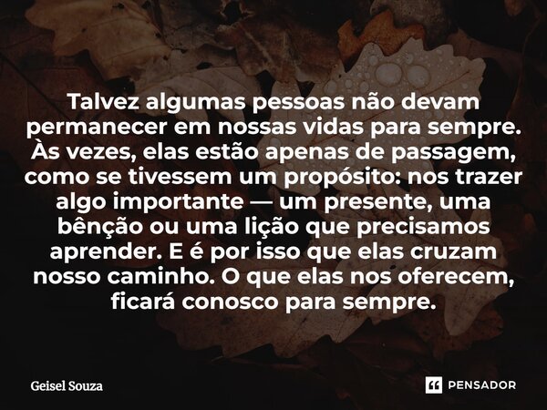 ⁠Talvez algumas pessoas não devam permanecer em nossas vidas para sempre. Às vezes, elas estão apenas de passagem, como se tivessem um propósito: nos trazer alg... Frase de Geisel Souza.