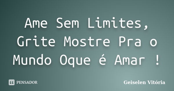 Ame Sem Limites, Grite Mostre Pra o Mundo Oque é Amar !... Frase de Geiselen Vitória.