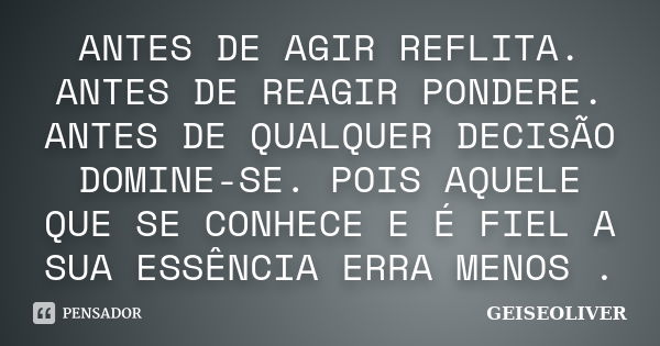 ANTES DE AGIR REFLITA. ANTES DE REAGIR PONDERE. ANTES DE QUALQUER DECISÃO DOMINE-SE. POIS AQUELE QUE SE CONHECE E É FIEL A SUA ESSÊNCIA ERRA MENOS .... Frase de GEISEOLIVER.