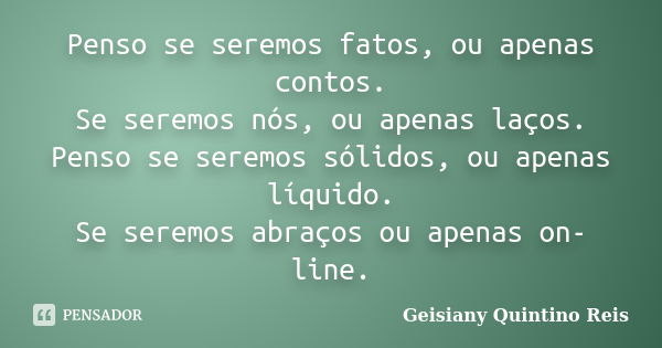 Penso se seremos fatos, ou apenas contos. Se seremos nós, ou apenas laços. Penso se seremos sólidos, ou apenas líquido. Se seremos abraços ou apenas on-line.... Frase de Geisiany Quintino Reis.