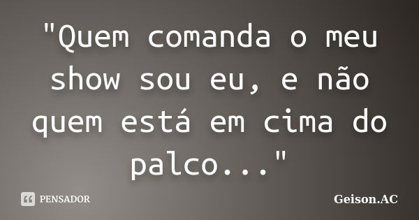 "Quem comanda o meu show sou eu, e não quem está em cima do palco..."... Frase de Geison.AC.