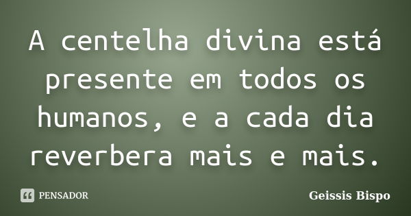 A centelha divina está presente em todos os humanos, e a cada dia reverbera mais e mais.... Frase de Geissis Bispo.