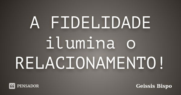 A FIDELIDADE ilumina o RELACIONAMENTO!... Frase de Geissis Bispo.