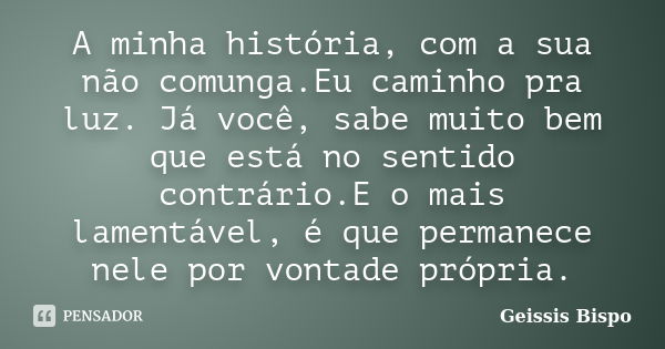 A minha história, com a sua não comunga.Eu caminho pra luz. Já você, sabe muito bem que está no sentido contrário.E o mais lamentável, é que permanece nele por ... Frase de Geissis Bispo.