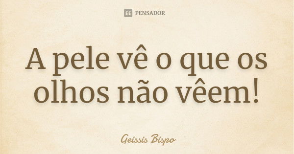 A pele vê o que os olhos não vêem!... Frase de Geissis Bispo.