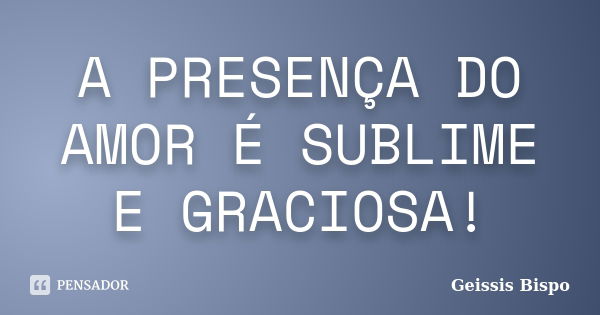 A PRESENÇA DO AMOR É SUBLIME E GRACIOSA!... Frase de Geissis Bispo.