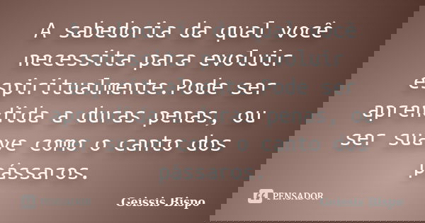 A sabedoria da qual você necessita para evoluir espiritualmente.Pode ser aprendida a duras penas, ou ser suave como o canto dos pássaros.... Frase de Geissis Bispo.