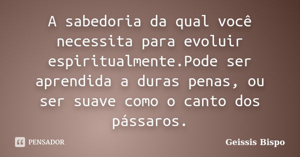 A sabedoria da qual você necessita para evoluir espiritualmente.Pode ser aprendida a duras penas, ou ser suave como o canto dos pássaros.... Frase de Geissis Bispo.