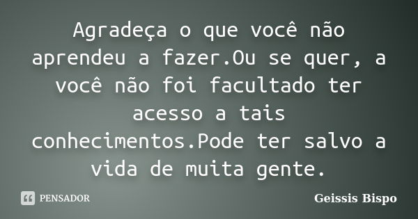 Agradeça o que você não aprendeu a fazer.Ou se quer, a você não foi facultado ter acesso a tais conhecimentos.Pode ter salvo a vida de muita gente.... Frase de Geissis Bispo.