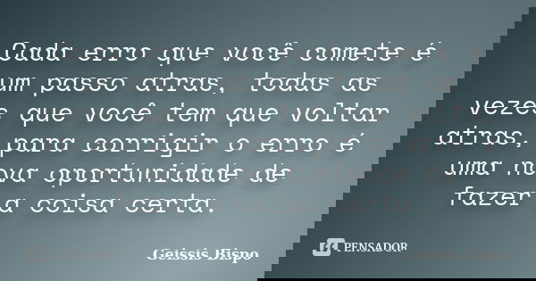 Cada erro que você comete é um passo atras, todas as vezes que você tem que voltar atras, para corrigir o erro é uma nova oportunidade de fazer a coisa certa.... Frase de Geissis Bispo.