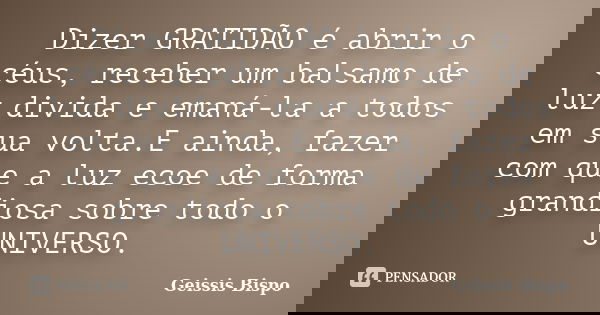 Dizer GRATIDÃO é abrir o céus, receber um balsamo de luz divida e emaná-la a todos em sua volta.E ainda, fazer com que a luz ecoe de forma grandiosa sobre todo ... Frase de Geissis Bispo.