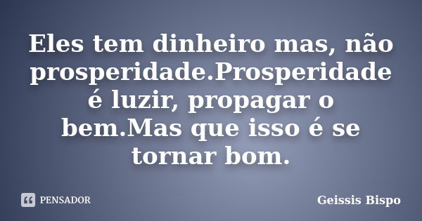 Eles tem dinheiro mas, não prosperidade.Prosperidade é luzir, propagar o bem.Mas que isso é se tornar bom.... Frase de Geissis Bispo.