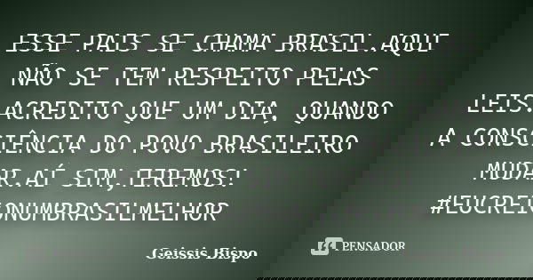 ESSE PAIS SE CHAMA BRASIL.AQUI NÃO SE TEM RESPEITO PELAS LEIS.ACREDITO QUE UM DIA, QUANDO A CONSCIÊNCIA DO POVO BRASILEIRO MUDAR.AÍ SIM,TEREMOS! #EUCREIONUMBRAS... Frase de Geissis Bispo.