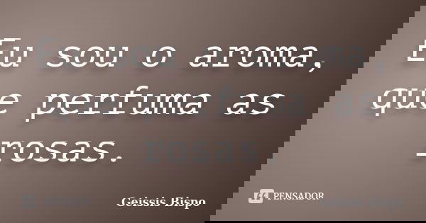 Eu sou o aroma, que perfuma as rosas.... Frase de Geissis Bispo.