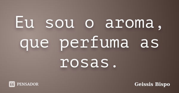 Eu sou o aroma, que perfuma as rosas.... Frase de Geissis Bispo.