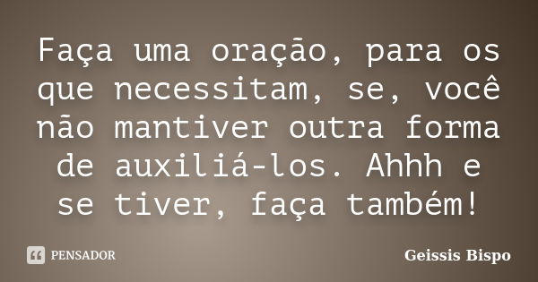 Faça uma oração, para os que necessitam, se, você não mantiver outra forma de auxiliá-los. Ahhh e se tiver, faça também!... Frase de Geissis Bispo.