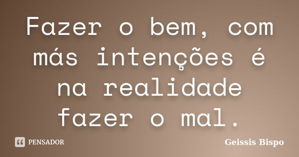 Fazer o bem, com más intenções é na realidade fazer o mal.... Frase de Geissis Bispo.