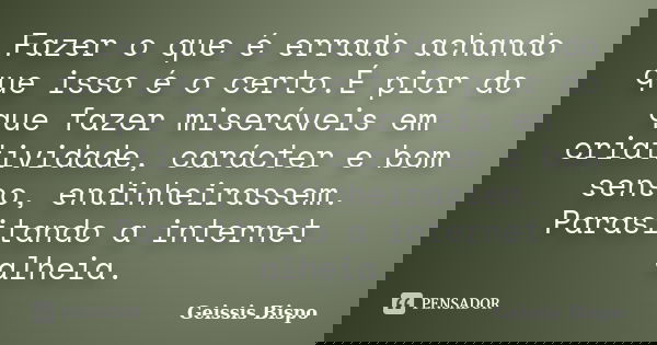 Fazer o que é errado achando que isso é o certo.É pior do que fazer miseráveis em criatividade, carácter e bom senso, endinheirassem. Parasitando a internet alh... Frase de Geissis Bispo.