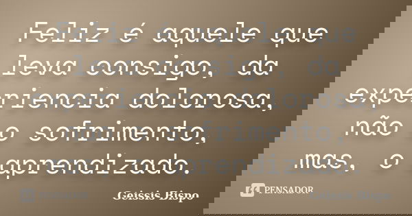 Feliz é aquele que leva consigo, da experiencia dolorosa, não o sofrimento, mas, o aprendizado.... Frase de Geissis Bispo.