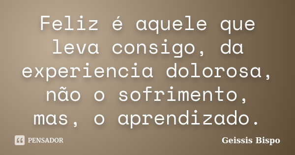 Feliz é aquele que leva consigo, da experiencia dolorosa, não o sofrimento, mas, o aprendizado.... Frase de Geissis Bispo.