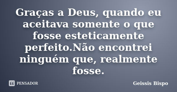 Graças a Deus, quando eu aceitava somente o que fosse esteticamente perfeito.Não encontrei ninguém que, realmente fosse.... Frase de Geissis Bispo.