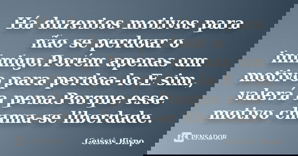 Há duzentos motivos para não se perdoar o inimigo.Porém apenas um motivo para perdoa-lo.E sim, valerá a pena.Porque esse motivo chama-se liberdade.... Frase de Geissis Bispo.