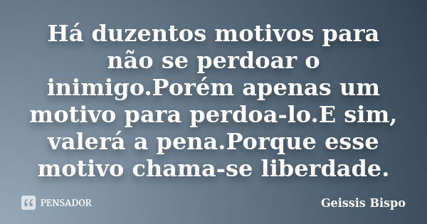 Há duzentos motivos para não se perdoar o inimigo.Porém apenas um motivo para perdoa-lo.E sim, valerá a pena.Porque esse motivo chama-se liberdade.... Frase de Geissis Bispo.