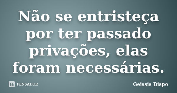 Não se entristeça por ter passado privações, elas foram necessárias.... Frase de Geissis Bispo.