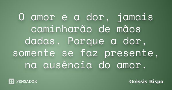 O amor e a dor, jamais caminharão de mãos dadas. Porque a dor, somente se faz presente, na ausência do amor.... Frase de Geissis Bispo.