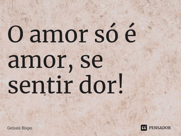 ⁠O amor só é amor, se sentir dor!... Frase de Geissis Bispo.