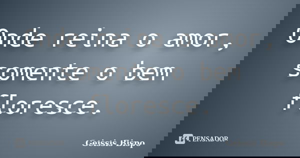 Onde reina o amor, somente o bem floresce.... Frase de Geissis Bispo.