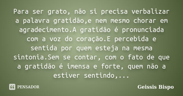 Para ser grato, não si precisa verbalizar a palavra gratidão,e nem mesmo chorar em agradecimento.A gratidão é pronunciada com a voz do coração.E percebida e sen... Frase de Geissis Bispo.