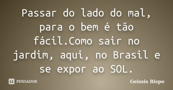 Passar do lado do mal, para o bem é tão fácil.Como sair no jardim, aqui, no Brasil e se expor ao SOL.... Frase de Geissis Bispo.