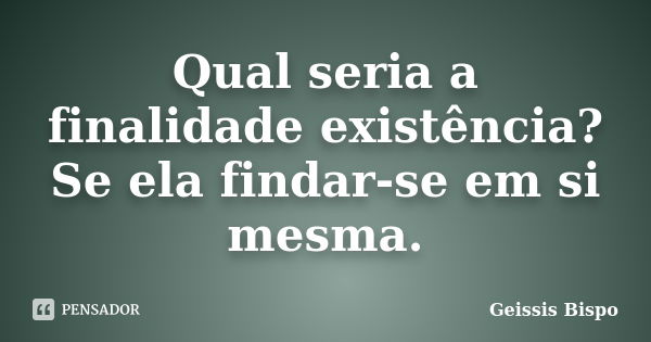 Qual seria a finalidade existência? Se ela findar-se em si mesma.... Frase de Geissis Bispo.