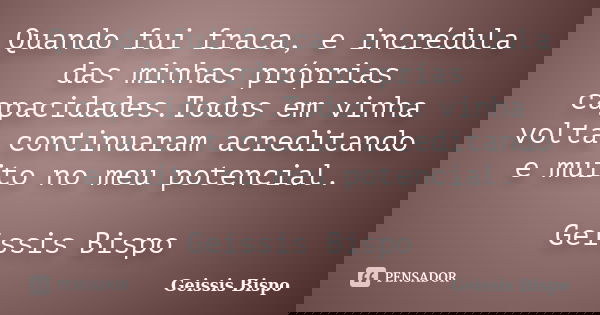 Quando fui fraca, e incrédula das minhas próprias capacidades.Todos em vinha volta continuaram acreditando e muito no meu potencial. Geissis Bispo... Frase de Geissis Bispo.