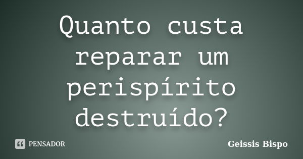 Quanto custa reparar um perispírito destruído?... Frase de Geissis Bispo.