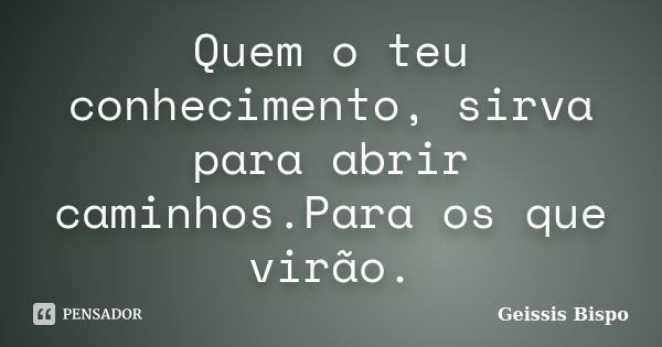 Quem o teu conhecimento, sirva para abrir caminhos.Para os que virão.... Frase de Geissis Bispo.