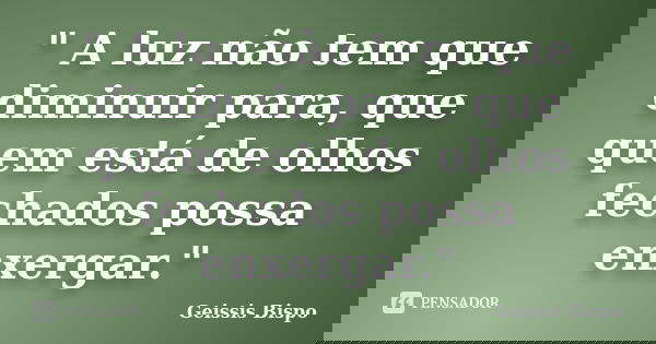 " A luz não tem que diminuir para, que quem está de olhos fechados possa enxergar."... Frase de Geissis Bispo.