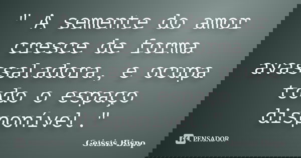 " A semente do amor cresce de forma avassaladora, e ocupa todo o espaço disponível."... Frase de Geissis Bispo.