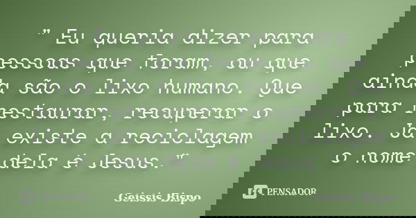 " Eu queria dizer para pessoas que foram, ou que ainda são o lixo humano. Que para restaurar, recuperar o lixo. Já existe a reciclagem o nome dela é Jesus.... Frase de Geissis Bispo.