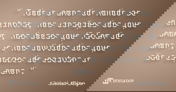 " Todo o amor do mundo se encontra, nos corações dos que amam, nas bocas que falam de amor, e nos ouvidos dos que são capazes de escutar o amor."... Frase de Geissis Bispo.