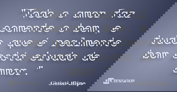 "Todo o amor faz somente o bem, e tudo que é realmente bom está eivado de amor."... Frase de Geissis Bispo.