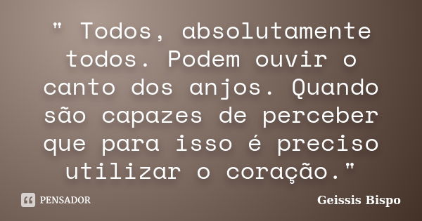 " Todos, absolutamente todos. Podem ouvir o canto dos anjos. Quando são capazes de perceber que para isso é preciso utilizar o coração."... Frase de Geissis Bispo.